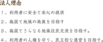 法人理念 １、利用者に安全と安心の提供  ２、施設と地域の発展を目指す  ３、施設とさらなる地域住民交流を目指す。 ４、利用者の人権を守り、民主的な運営を目指す。